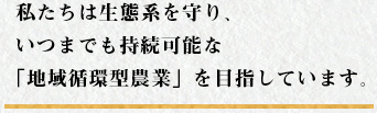 私たちは生態系を守り、いつまでも持続可能な「地域循環型農業」を目指しています。